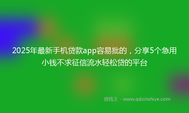 2025年最新手机贷款app容易批的，分享5个急用小钱不求征信流水轻松贷的平台