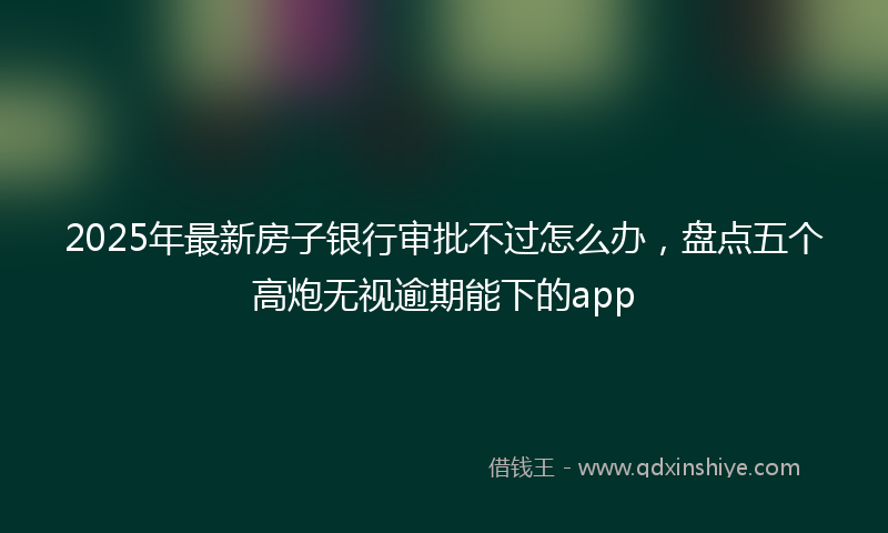 2025年最新房子银行审批不过怎么办，盘点五个高炮无视逾期能下的app