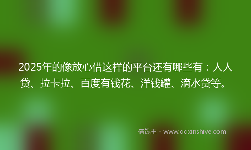 2025年的像放心借这样的平台还有哪些有：人人贷、拉卡拉、百度有钱花、洋钱罐、滴水贷等。