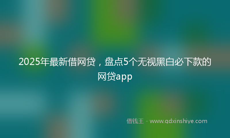 2025年最新借网贷，盘点5个无视黑白必下款的网贷app