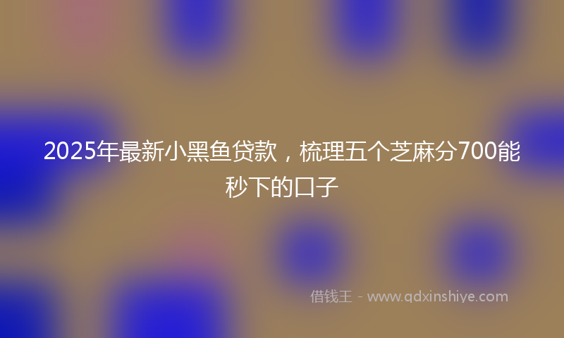 2025年最新小黑鱼贷款，梳理五个芝麻分700能秒下的口子