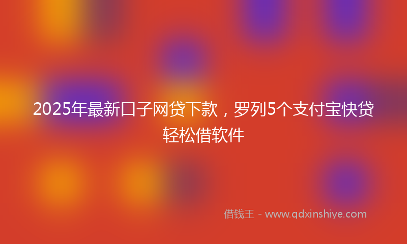 2025年最新口子网贷下款，罗列5个支付宝快贷轻松借软件