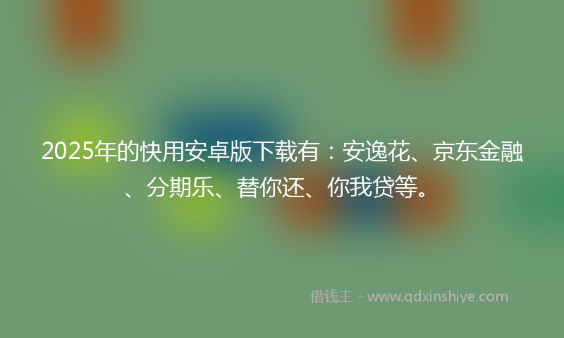 2025年的快用安卓版下载有：安逸花、京东金融、分期乐、替你还、你我贷等。