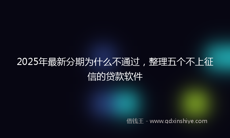 2025年最新分期为什么不通过，整理五个不上征信的贷款软件