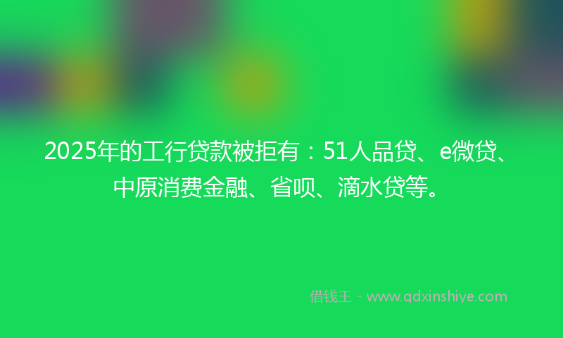 2025年的工行贷款被拒有：51人品贷、e微贷、中原消费金融、省呗、滴水贷等。