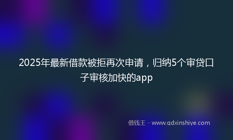 2025年最新借款被拒再次申请，归纳5个审贷口子审核加快的app