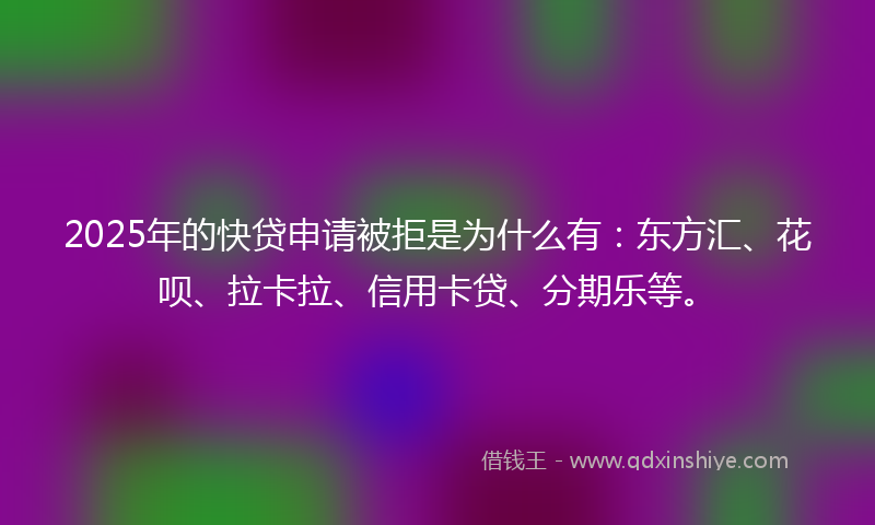 2025年的快贷申请被拒是为什么有：东方汇、花呗、拉卡拉、信用卡贷、分期乐等。