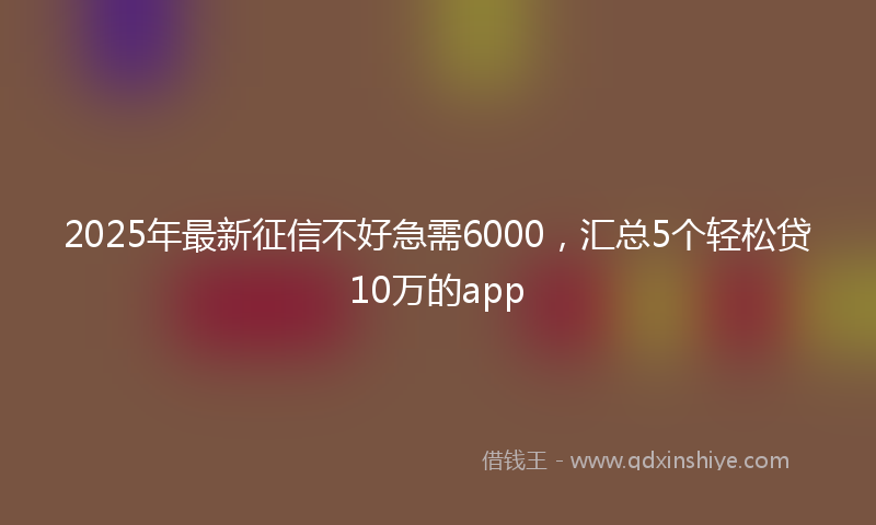 2025年最新征信不好急需6000，汇总5个轻松贷10万的app