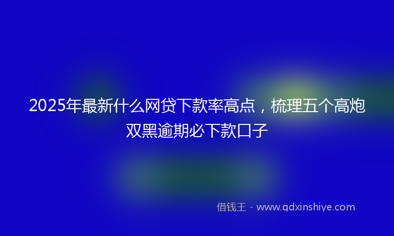 2025年最新什么网贷下款率高点，梳理五个高炮双黑逾期必下款口子