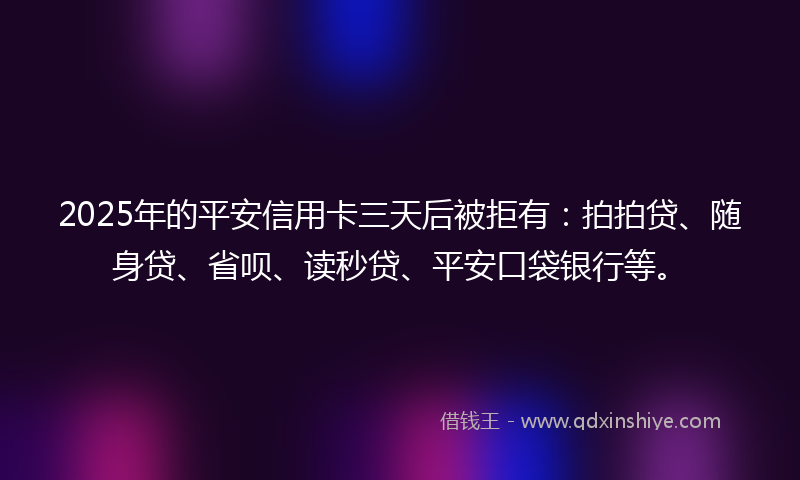 2025年的平安信用卡三天后被拒有：拍拍贷、随身贷、省呗、读秒贷、平安口袋银行等。