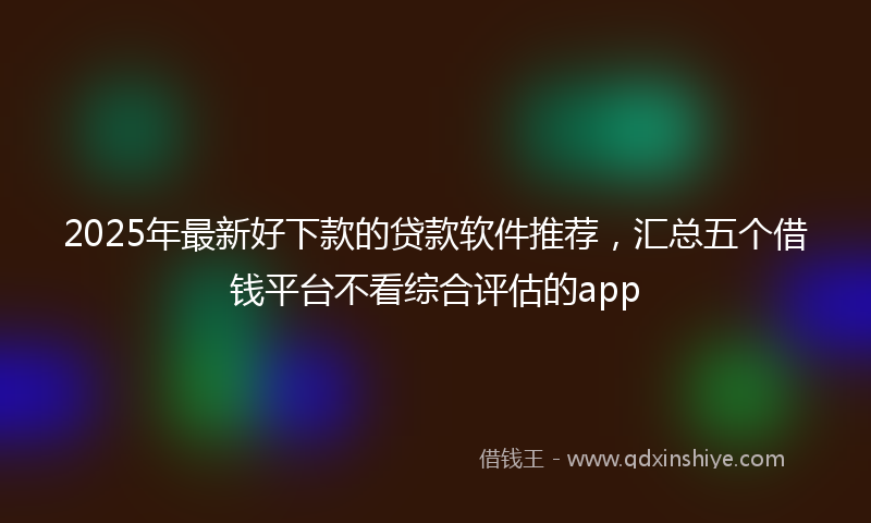 2025年最新好下款的贷款软件推荐，汇总五个借钱平台不看综合评估的app