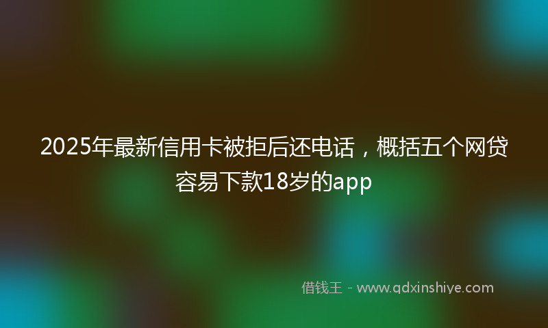 2025年最新信用卡被拒后还电话，概括五个网贷容易下款18岁的app