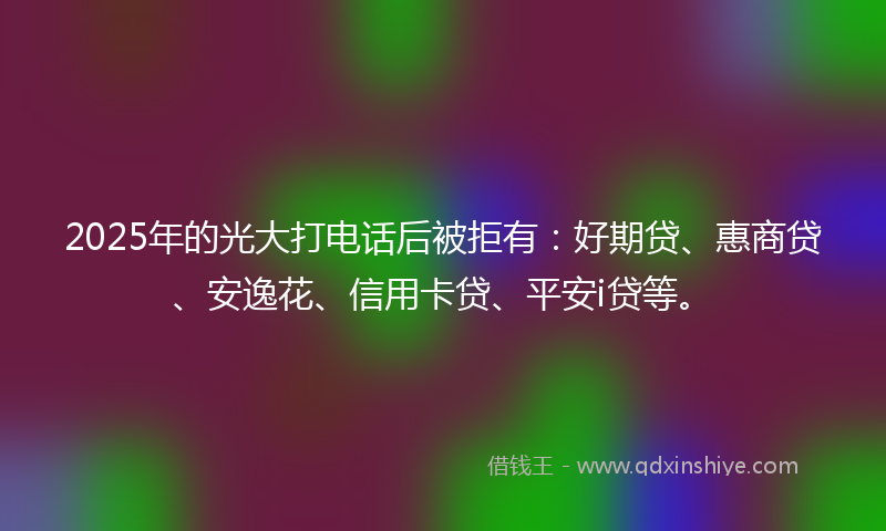 2025年的光大打电话后被拒有：好期贷、惠商贷、安逸花、信用卡贷、平安i贷等。