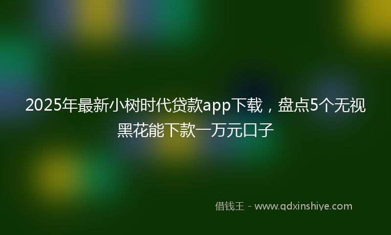 2025年最新小树时代贷款app下载，盘点5个无视黑花能下款一万元口子