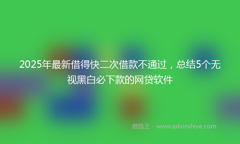 2025年最新借得快二次借款不通过，总结5个无视黑白必下款的网贷软件