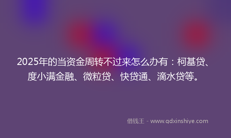 2025年的当资金周转不过来怎么办有：柯基贷、度小满金融、微粒贷、快贷通、滴水贷等。