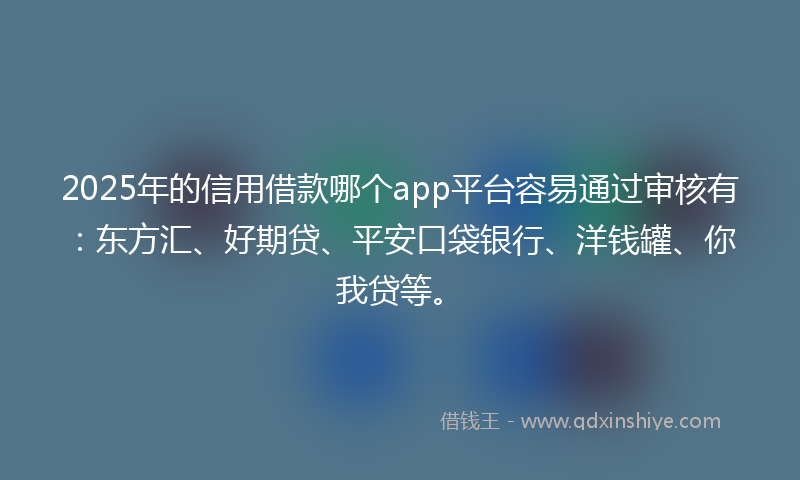2025年的信用借款哪个app平台容易通过审核有：东方汇、好期贷、平安口袋银行、洋钱罐、你我贷等。