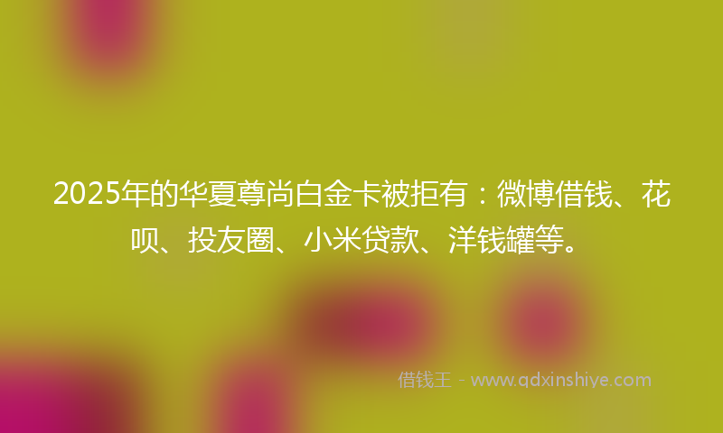 2025年的华夏尊尚白金卡被拒有：微博借钱、花呗、投友圈、小米贷款、洋钱罐等。