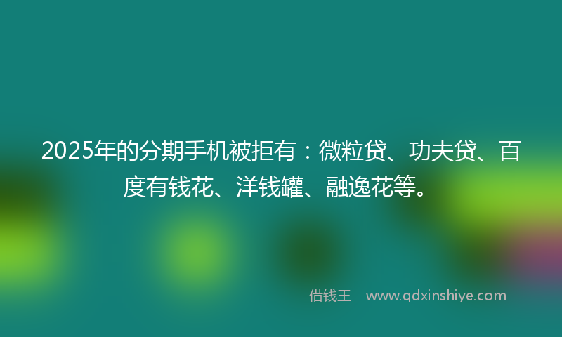2025年的分期手机被拒有：微粒贷、功夫贷、百度有钱花、洋钱罐、融逸花等。