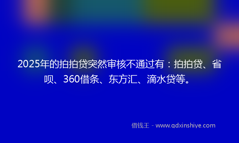 2025年的拍拍贷突然审核不通过有：拍拍贷、省呗、360借条、东方汇、滴水贷等。