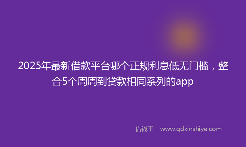 2025年最新借款平台哪个正规利息低无门槛，整合5个周周到贷款相同系列的app