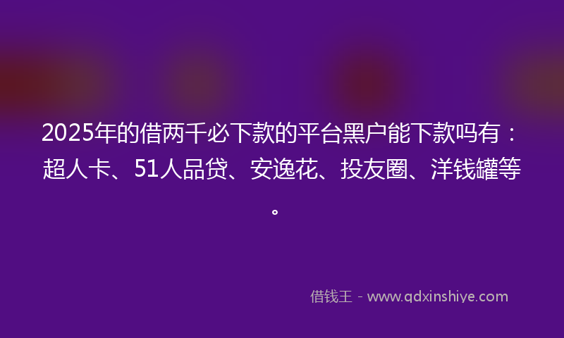 2025年的借两千必下款的平台黑户能下款吗有：超人卡、51人品贷、安逸花、投友圈、洋钱罐等。