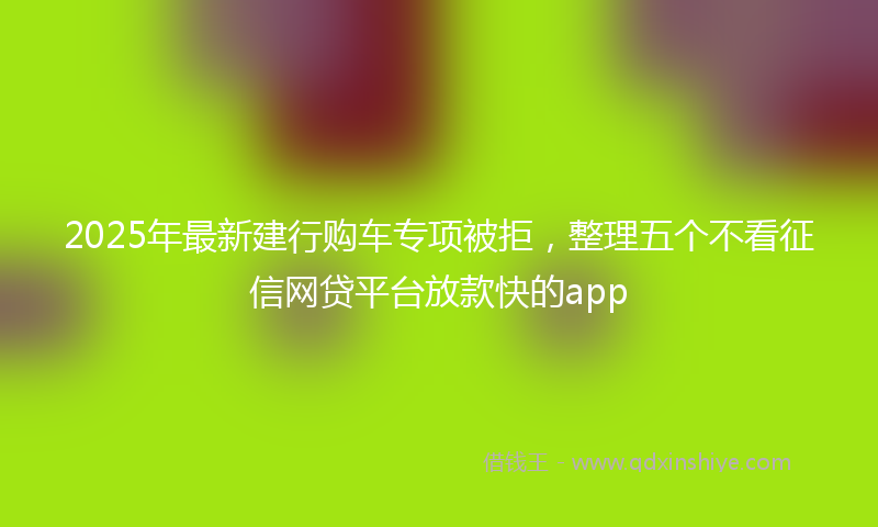 2025年最新建行购车专项被拒，整理五个不看征信网贷平台放款快的app