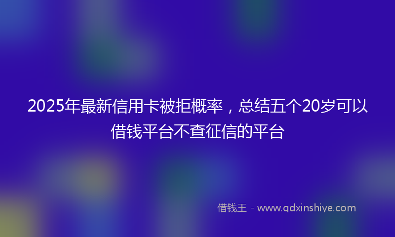 2025年最新信用卡被拒概率，总结五个20岁可以借钱平台不查征信的平台