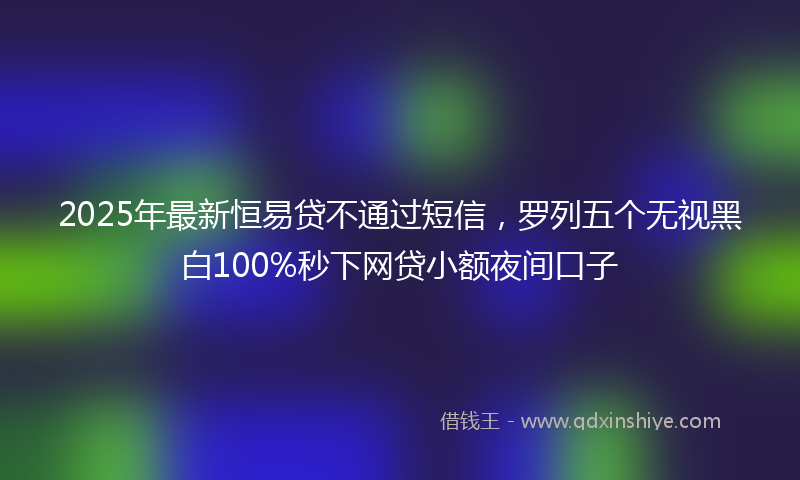 2025年最新恒易贷不通过短信，罗列五个无视黑白100%秒下网贷小额夜间口子