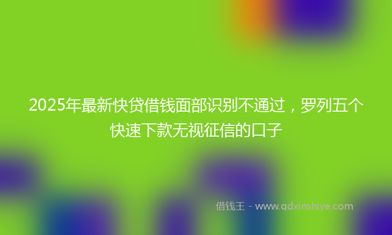 2025年最新快贷借钱面部识别不通过，罗列五个快速下款无视征信的口子