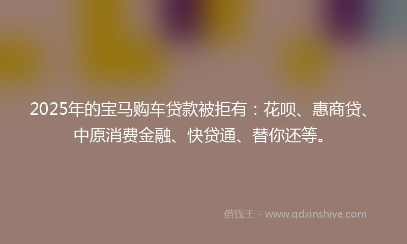 2025年的宝马购车贷款被拒有：花呗、惠商贷、中原消费金融、快贷通、替你还等。