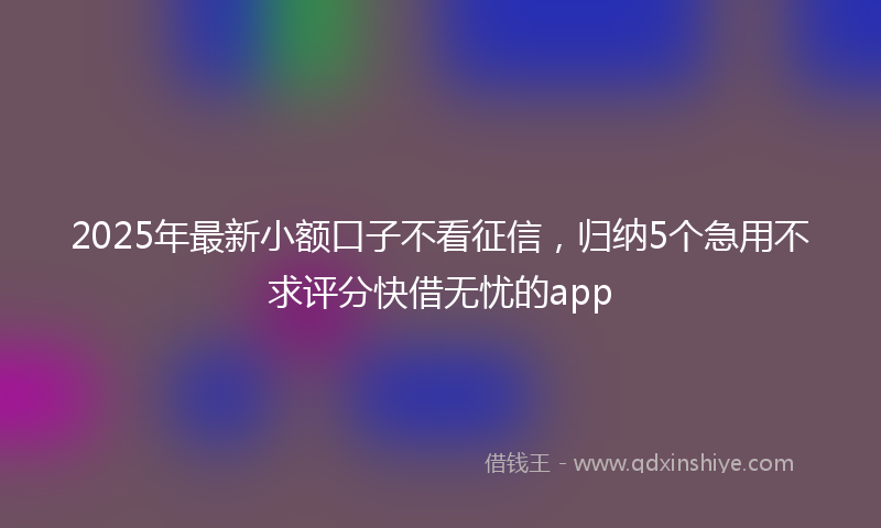 2025年最新小额口子不看征信，归纳5个急用不求评分快借无忧的app