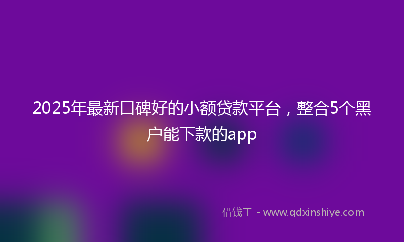 2025年最新口碑好的小额贷款平台，整合5个黑户能下款的app