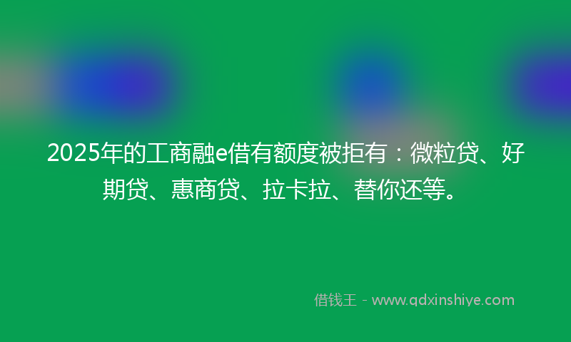 2025年的工商融e借有额度被拒有：微粒贷、好期贷、惠商贷、拉卡拉、替你还等。