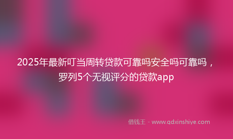 2025年最新叮当周转贷款可靠吗安全吗可靠吗，罗列5个无视评分的贷款app
