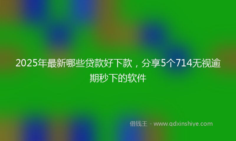 2025年最新哪些贷款好下款，分享5个714无视逾期秒下的软件
