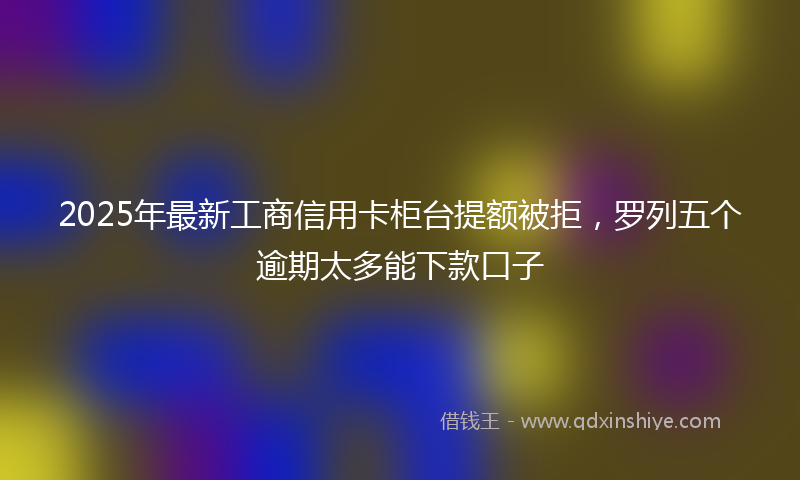 2025年最新工商信用卡柜台提额被拒，罗列五个逾期太多能下款口子