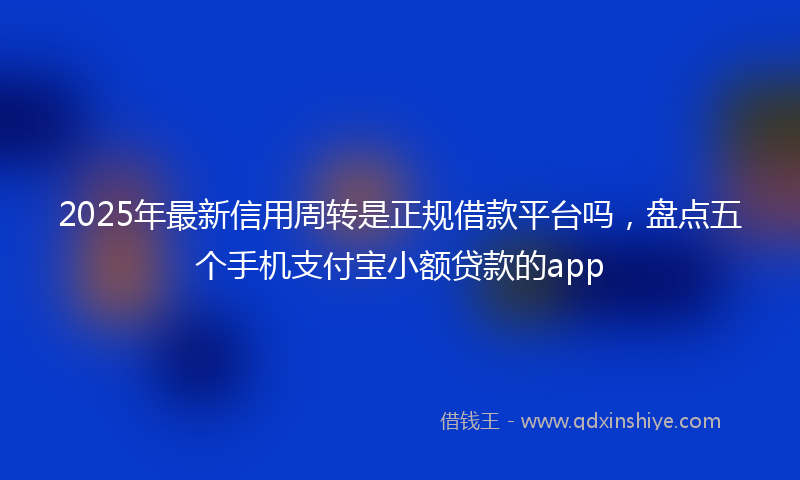 2025年最新信用周转是正规借款平台吗，盘点五个手机支付宝小额贷款的app