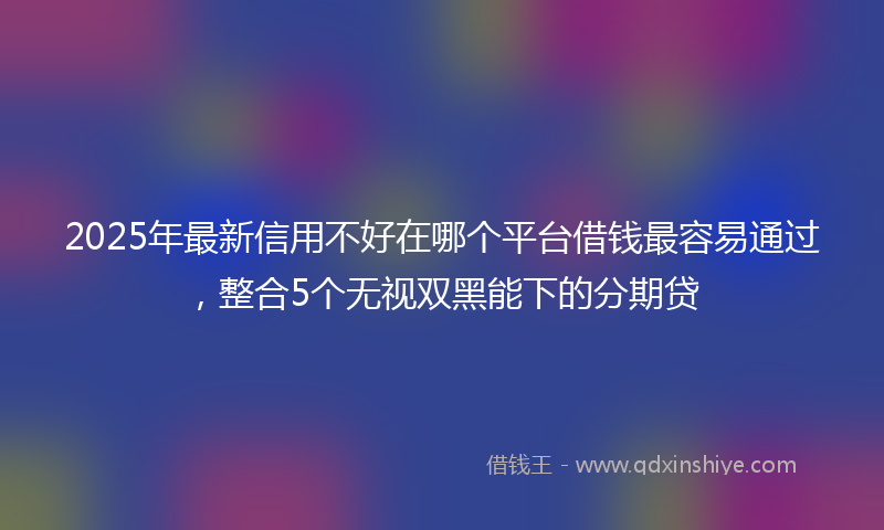 2025年最新信用不好在哪个平台借钱最容易通过，整合5个无视双黑能下的分期贷