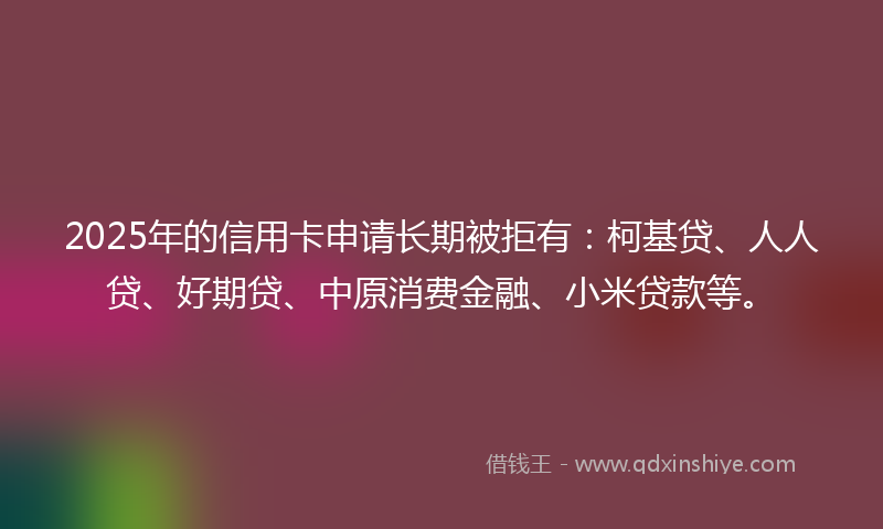 2025年的信用卡申请长期被拒有：柯基贷、人人贷、好期贷、中原消费金融、小米贷款等。