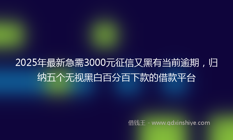 2025年最新急需3000元征信又黑有当前逾期，归纳五个无视黑白百分百下款的借款平台