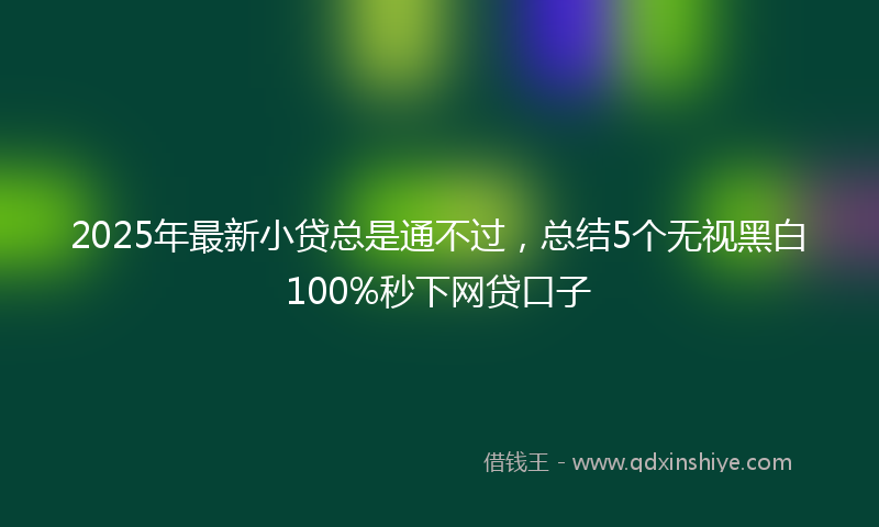 2025年最新小贷总是通不过，总结5个无视黑白100%秒下网贷口子