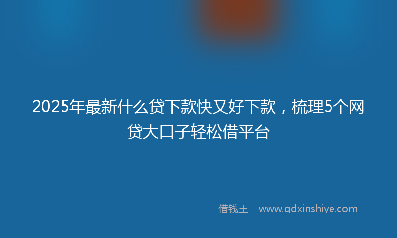 2025年最新什么贷下款快又好下款，梳理5个网贷大口子轻松借平台