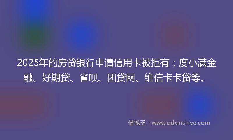 2025年的房贷银行申请信用卡被拒有：度小满金融、好期贷、省呗、团贷网、维信卡卡贷等。