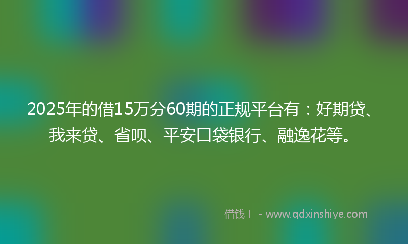 2025年的借15万分60期的正规平台有：好期贷、我来贷、省呗、平安口袋银行、融逸花等。
