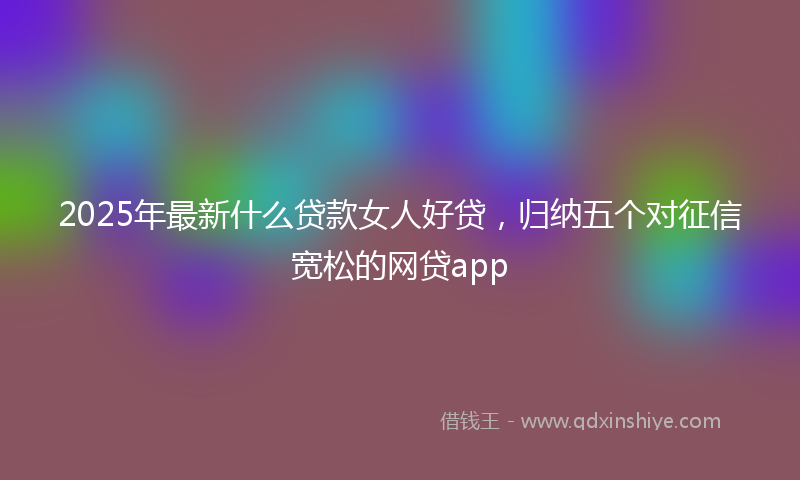 2025年最新什么贷款女人好贷，归纳五个对征信宽松的网贷app