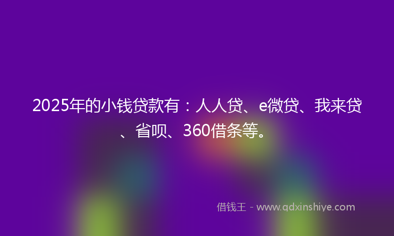 2025年的小钱贷款有：人人贷、e微贷、我来贷、省呗、360借条等。