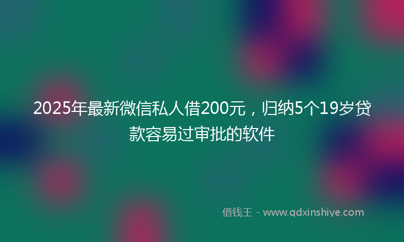 2025年最新微信私人借200元，归纳5个19岁贷款容易过审批的软件