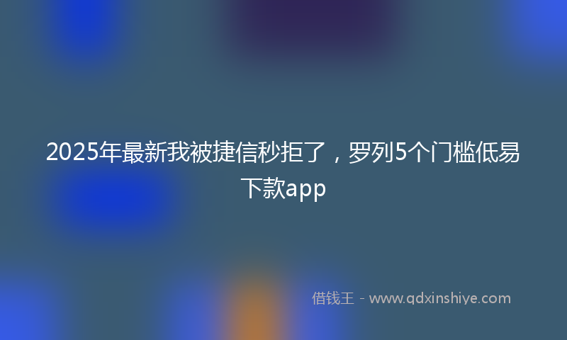 2025年最新我被捷信秒拒了，罗列5个门槛低易下款app