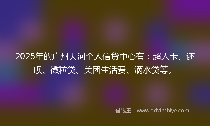 2025年的广州天河个人信贷中心有：超人卡、还呗、微粒贷、美团生活费、滴水贷等。